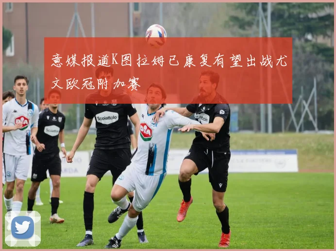 意媒报道K图拉姆已康复有望出战尤文欧冠附加赛