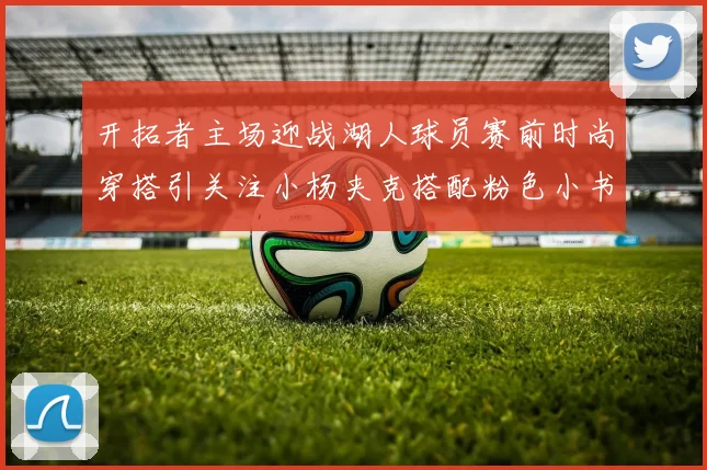 开拓者主场迎战湖人球员赛前时尚穿搭引关注小杨夹克搭配粉色小书包