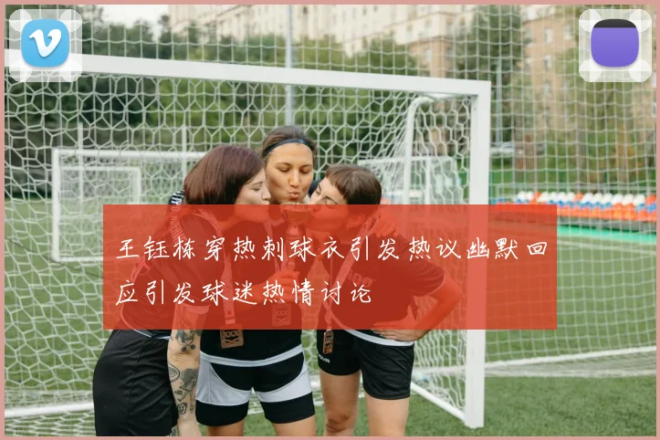 王钰栋穿热刺球衣引发热议幽默回应引发球迷热情讨论