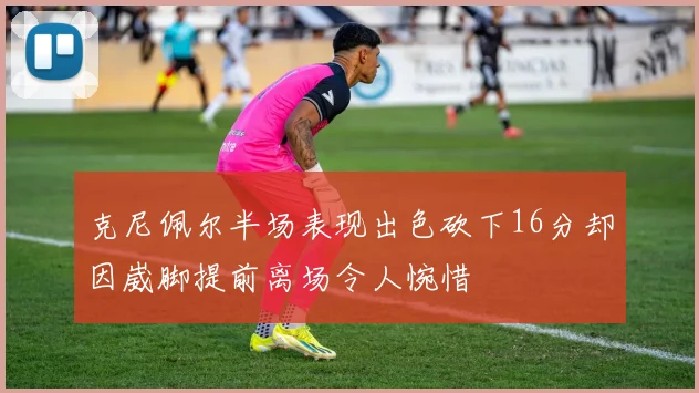 克尼佩尔半场表现出色砍下16分却因崴脚提前离场令人惋惜