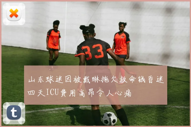 山东球迷因被戴琳拖欠救命钱昏迷四天ICU费用高昂令人心痛