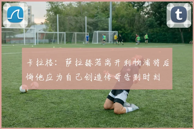 卡拉格：萨拉赫若离开利物浦将后悔他应为自己创造传奇告别时刻