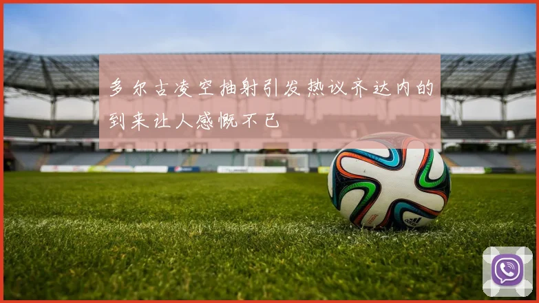 多尔古凌空抽射引发热议齐达内的到来让人感慨不已