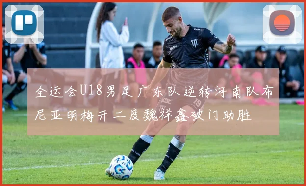 全运会U18男足广东队逆转河南队布尼亚明梅开二度魏祥鑫破门助胜