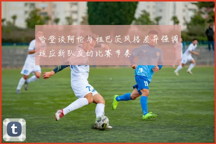 哈登谈阿伦与祖巴茨风格差异强调适应新队友的比赛节奏