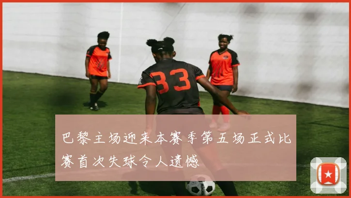 巴黎主场迎来本赛季第五场正式比赛首次失球令人遗憾