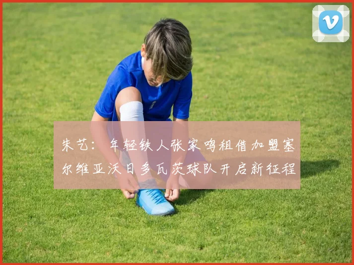 朱艺：年轻铁人张家鸣租借加盟塞尔维亚沃日多瓦茨球队开启新征程