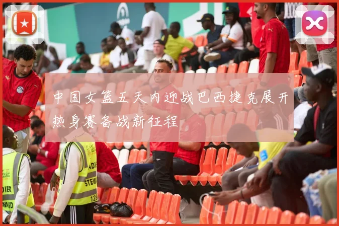 中国女篮五天内迎战巴西捷克展开热身赛备战新征程