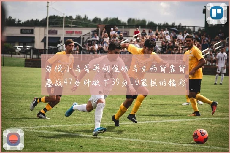 劳模小马哥再创佳绩马克西背靠背鏖战47分钟砍下39分10篮板的精彩表现
