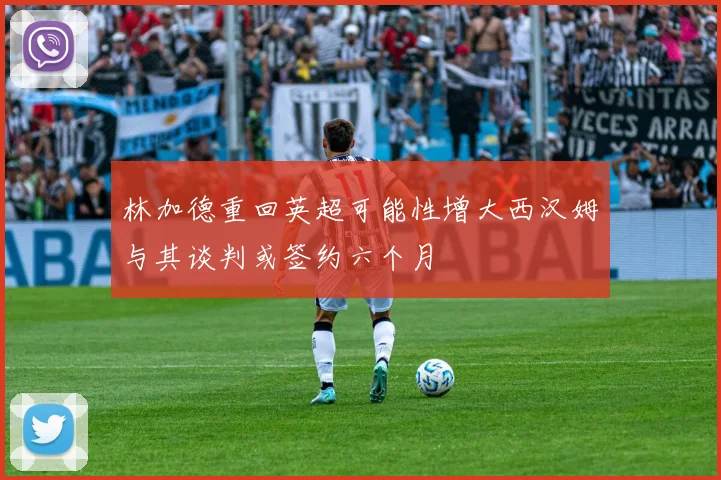 林加德重回英超可能性增大西汉姆与其谈判或签约六个月