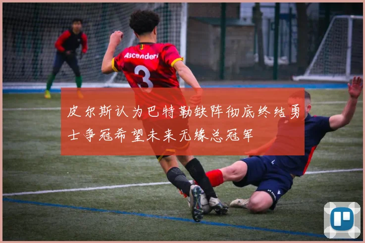 皮尔斯认为巴特勒缺阵彻底终结勇士争冠希望未来无缘总冠军