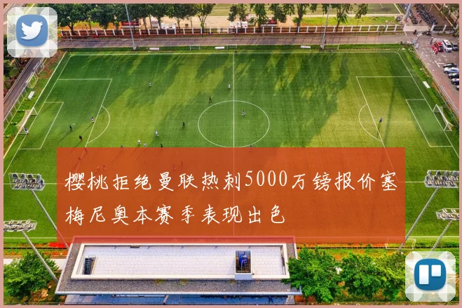樱桃拒绝曼联热刺5000万镑报价塞梅尼奥本赛季表现出色