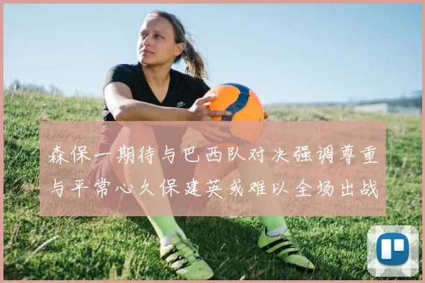 森保一期待与巴西队对决强调尊重与平常心久保建英或难以全场出战